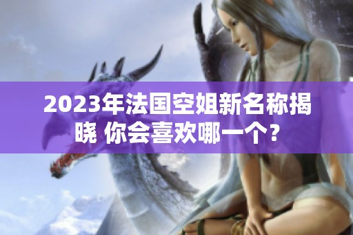 2023年法国空姐新名称揭晓 你会喜欢哪一个？