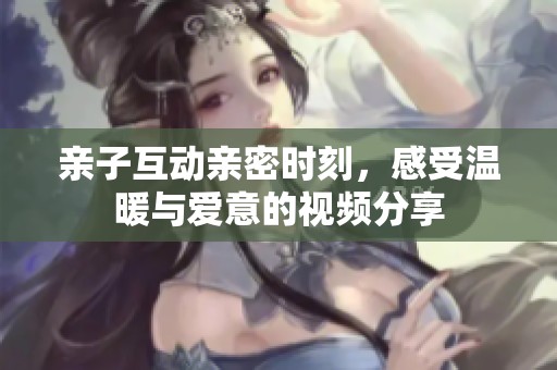 亲子互动亲密时刻，感受温暖与爱意的视频分享