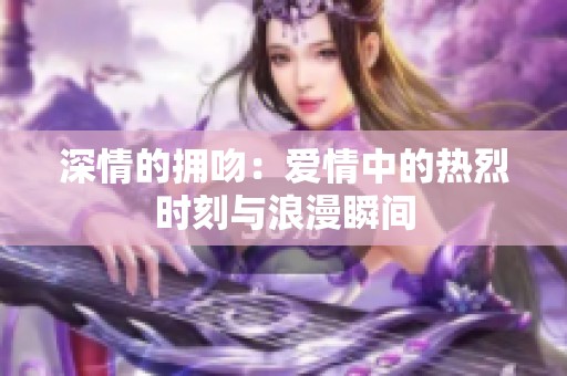 深情的拥吻：爱情中的热烈时刻与浪漫瞬间