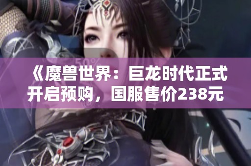 《魔兽世界：巨龙时代正式开启预购，国服售价238元起，引发玩家热议》