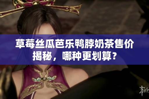 草莓丝瓜芭乐鸭脖奶茶售价揭秘，哪种更划算？