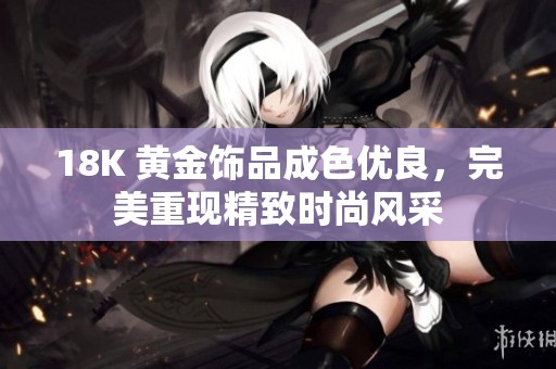 18K 黄金饰品成色优良，完美重现精致时尚风采
