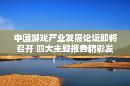 中国游戏产业发展论坛即将召开 四大主题报告精彩发布助力主机游戏繁荣