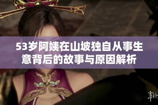 53岁阿姨在山坡独自从事生意背后的故事与原因解析