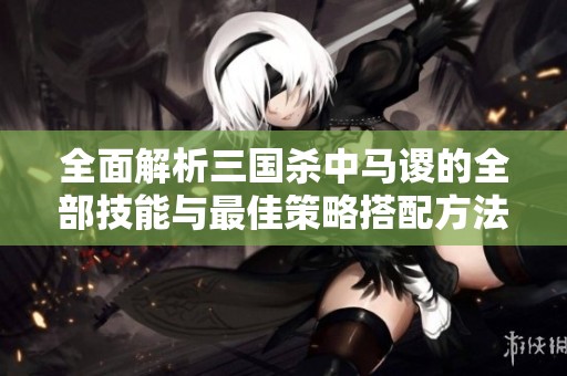 全面解析三国杀中马谡的全部技能与最佳策略搭配方法细节探讨