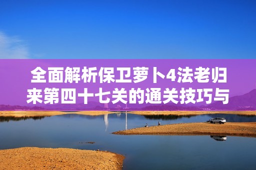 全面解析保卫萝卜4法老归来第四十七关的通关技巧与战术策略指南