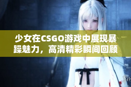 少女在CSGO游戏中展现暴躁魅力，高清精彩瞬间回顾