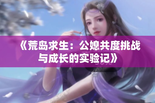 《荒岛求生：公媳共度挑战与成长的实验记》
