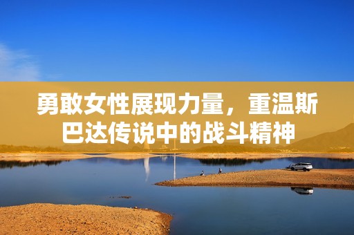 勇敢女性展现力量，重温斯巴达传说中的战斗精神