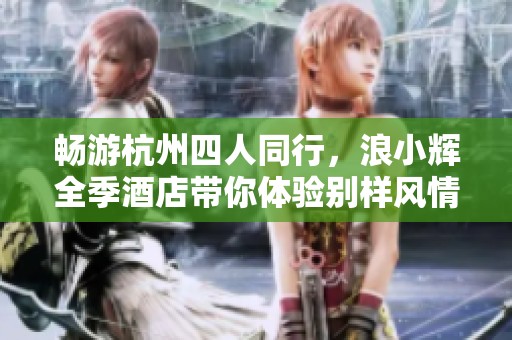 畅游杭州四人同行，浪小辉全季酒店带你体验别样风情