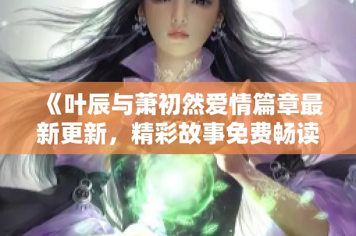 《叶辰与萧初然爱情篇章最新更新，精彩故事免费畅读》