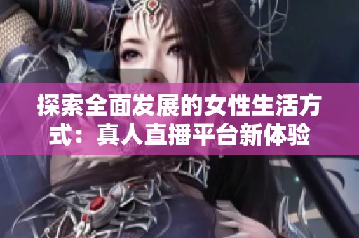 探索全面发展的女性生活方式：真人直播平台新体验