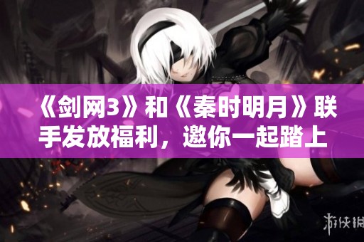 《剑网3》和《秦时明月》联手发放福利，邀你一起踏上精彩绝伦的江湖冒险之旅