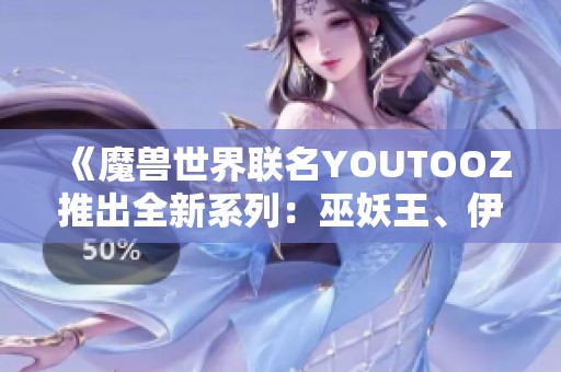 《魔兽世界联名YOUTOOZ推出全新系列：巫妖王、伊利丹与死亡之翼的精彩周边》