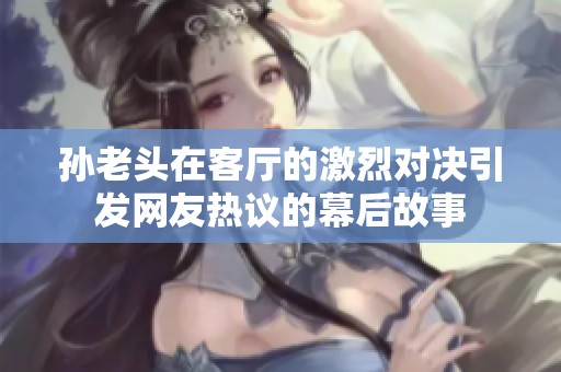 孙老头在客厅的激烈对决引发网友热议的幕后故事