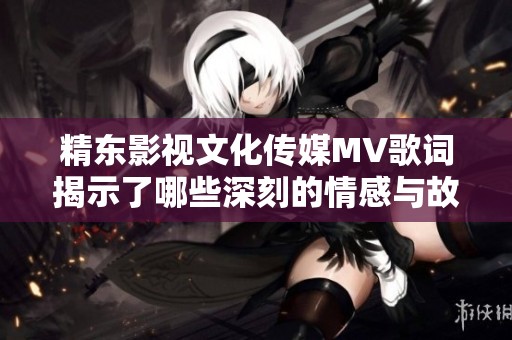 精东影视文化传媒MV歌词揭示了哪些深刻的情感与故事内容