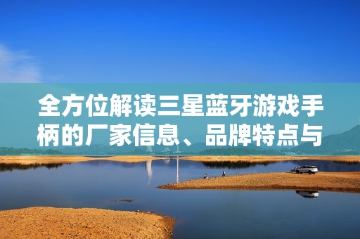 全方位解读三星蓝牙游戏手柄的厂家信息、品牌特点与产品图片展示