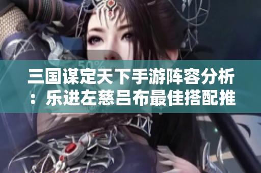 三国谋定天下手游阵容分析：乐进左慈吕布最佳搭配推荐与攻略