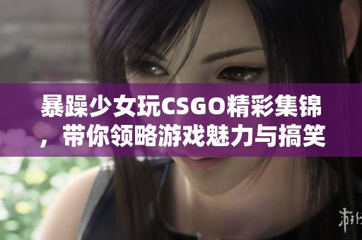 暴躁少女玩CSGO精彩集锦，带你领略游戏魅力与搞笑瞬间