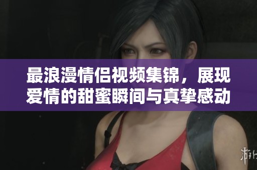 最浪漫情侣视频集锦，展现爱情的甜蜜瞬间与真挚感动