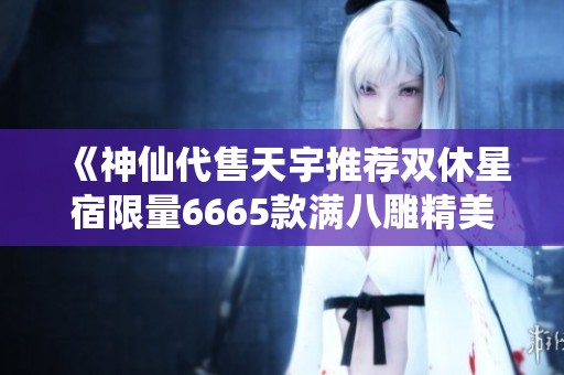 《神仙代售天宇推荐双休星宿限量6665款满八雕精美饰品等你来选》