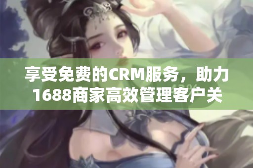 享受免费的CRM服务，助力1688商家高效管理客户关系