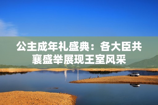 公主成年礼盛典：各大臣共襄盛举展现王室风采