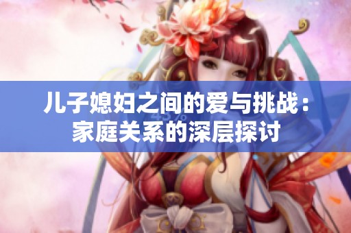 儿子媳妇之间的爱与挑战：家庭关系的深层探讨
