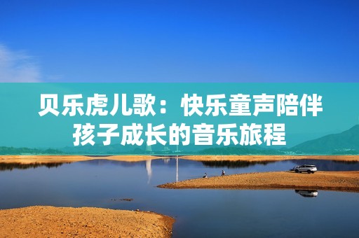 贝乐虎儿歌：快乐童声陪伴孩子成长的音乐旅程