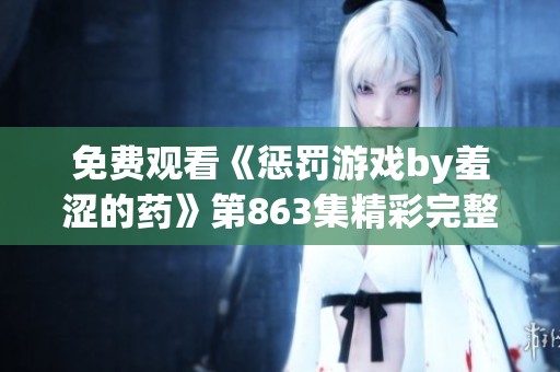 免费观看《惩罚游戏by羞涩的药》第863集精彩完整版在线播放解析与剧情揭秘