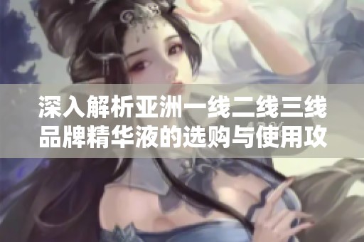 深入解析亚洲一线二线三线品牌精华液的选购与使用攻略
