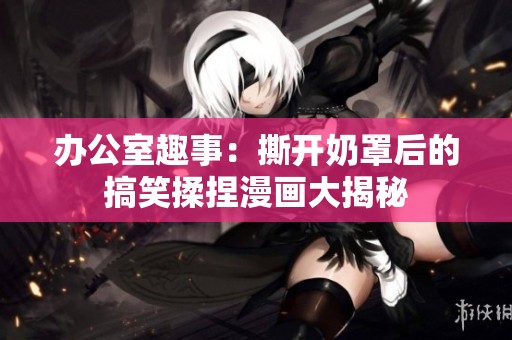办公室趣事：撕开奶罩后的搞笑揉捏漫画大揭秘