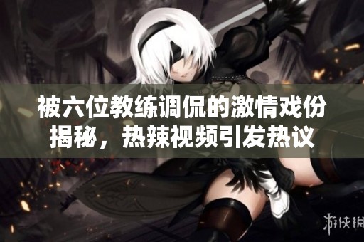 被六位教练调侃的激情戏份揭秘，热辣视频引发热议