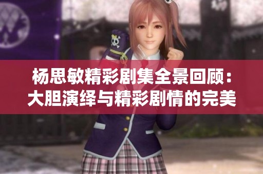 杨思敏精彩剧集全景回顾：大胆演绎与精彩剧情的完美结合