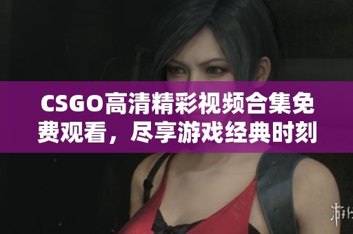 CSGO高清精彩视频合集免费观看，尽享游戏经典时刻