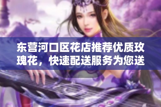 东营河口区花店推荐优质玫瑰花，快速配送服务为您送到心窝里！