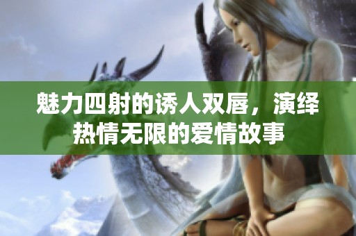 魅力四射的诱人双唇，演绎热情无限的爱情故事