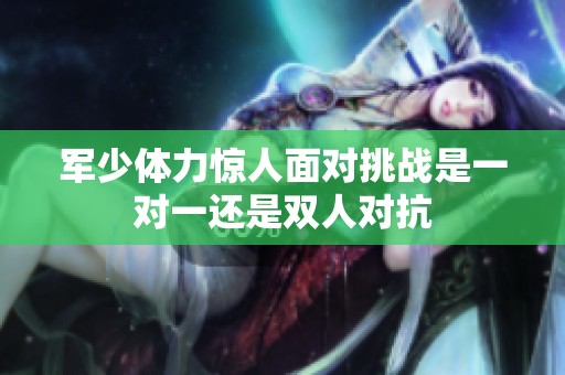军少体力惊人面对挑战是一对一还是双人对抗