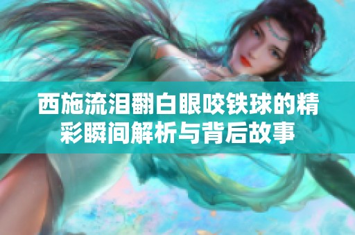 西施流泪翻白眼咬铁球的精彩瞬间解析与背后故事