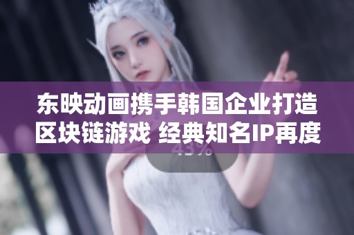 东映动画携手韩国企业打造区块链游戏 经典知名IP再度焕发新生