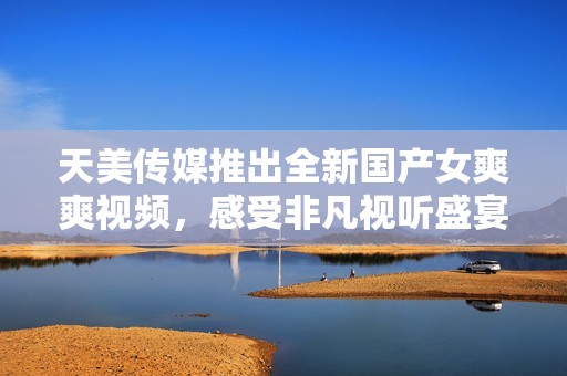 天美传媒推出全新国产女爽爽视频，感受非凡视听盛宴