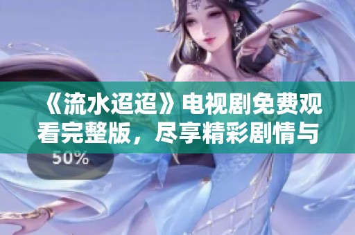 《流水迢迢》电视剧免费观看完整版，尽享精彩剧情与感人故事