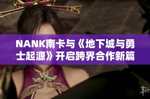 NANK南卡与《地下城与勇士起源》开启跨界合作新篇章，共同探索奇幻冒险之旅