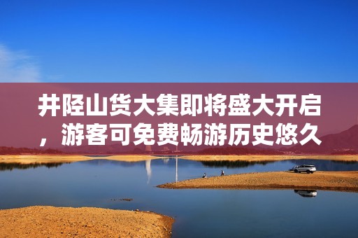 井陉山货大集即将盛大开启，游客可免费畅游历史悠久的秦皇古道