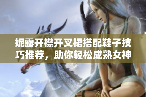 妮露开襟开叉裙搭配鞋子技巧推荐，助你轻松成熟女神