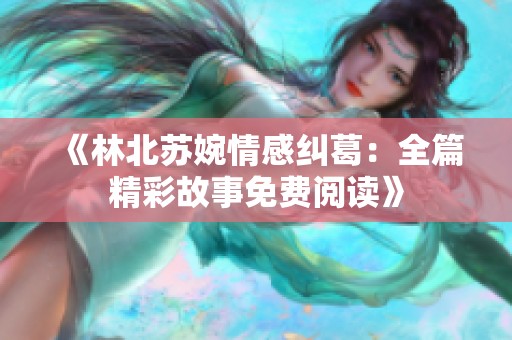 《林北苏婉情感纠葛：全篇精彩故事免费阅读》