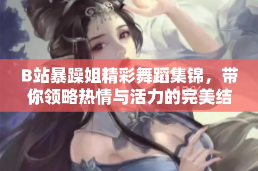 B站暴躁姐精彩舞蹈集锦，带你领略热情与活力的完美结合