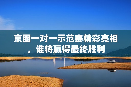 京圈一对一示范赛精彩亮相，谁将赢得最终胜利