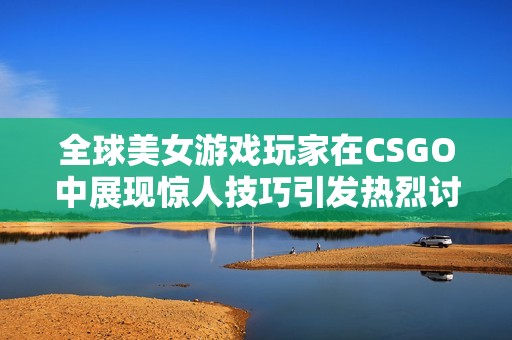 全球美女游戏玩家在CSGO中展现惊人技巧引发热烈讨论与关注