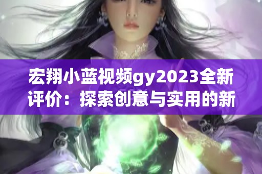 宏翔小蓝视频gy2023全新评价：探索创意与实用的新视角